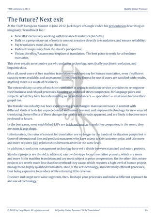 TMT Conference 2013 Quality Under Pressure
© 2013 by Luigi Muzii. All rights reserved Is Quality Under Pressure? Or Is Translation? 16
The future? Next exit
At the TAUS European Summit in June 2012, Jack Boyce of Google ended his presentation describing an
imaginary ‘TransDirect Inc.’:
 New MLV exclusively working with freelance translators (no SLVs);
 Built on a proprietary set of tools to connect creators directly to translators, and ensure reliability;
 Pay translators more, charge client less;
 Radical transparency from the client’s perspective;
 Vision: the eBay/Amazon marketplace of translation. The best place to work for a freelance
translator.
This view entails an extensive use of translation technology, specifically machine translation, and
linguistic data.
After all, most users of free machine translation would not pay for human translation, even if sufficient
capacity were available, and assessment is tempered by fitness for use: if users are satisfied with results,
anything more is a waste of resources.
The extraordinary success of machine translation is urging translation service providers to re-engineer
their business and related processes, focusing on niches of strict competence, for language pairs and
subjects. What they have been demanding so far on freelancers — specialize! — shall soon become their
gospel too.
The translation industry has been experiencing great changes: massive increases in content with
different kinds of texts for unprecedented and unmet demand, and improved technology for new ways of
translating. Some effects of these changes for quality are already apparent, and are likely to become more
profound in future.
In the best cases, most established LSPs are brick and mortar translation companies; in the worst, they
are mom & pop shops.
Unfortunately, the reins of content for translation are no longer in the hands of localization people but in
those of international line and product managers who have access to the customer voice, and this more
and more requires B2B relationships between actors at the same level.
In addition, translation management technology have set a divide between standard and micro projects.
Standard projects are the old, traditional, narrow doc-type focus translation projects, which are more
and more fit for machine translation and are most subject to price compression. On the other side, micro-
projects are worth much less than the overhead they cause, which requires a high level of human project
management, highly qualified translators, state of the art technology, and extremely efficient processes,
thus being expensive to produce while returning little revenue.
Discover and target new value segments, then. Reshape your processes and make a different approach to
and use of technology.
 