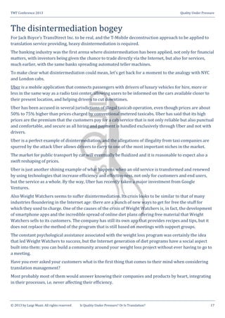 TMT Conference 2013 Quality Under Pressure
© 2013 by Luigi Muzii. All rights reserved Is Quality Under Pressure? Or Is Translation? 17
The disintermediation bogey
For Jack Boyce’s TransDirect Inc. to be real, and the T-Mobile deconstruction approach to be applied to
translation service providing, heavy disintermediation is required.
The banking industry was the first arena where disintermediation has been applied, not only for financial
matters, with investors being given the chance to trade directly via the Internet, but also for services,
much earlier, with the same banks spreading automated teller machines.
To make clear what disintermediation could mean, let’s get back for a moment to the analogy with NYC
and London cabs.
Uber is a mobile application that connects passengers with drivers of luxury vehicles for hire, more or
less in the same way as a radio taxi center, allowing users to be informed on the cars available closer to
their present location, and helping drivers to cut downtimes.
Uber has been accused in several jurisdictions of illegal taxicab operation, even though prices are about
50% to 75% higher than prices charged by conventional metered taxicabs. Uber has said that its high
prices are the premium that the customers pay for a cab service that is not only reliable but also punctual
and comfortable, and secure as all hiring and payment is handled exclusively through Uber and not with
drivers.
Uber is a perfect example of disintermediation, and the allegations of illegality from taxi companies are
spurred by the attack Uber allows drivers to carry to one of the most important niches in the market.
The market for public transport by car will eventually be fluidized and it is reasonable to expect also a
swift reshaping of prices.
Uber is just another shining example of what happens when an old service is transformed and renewed
by using technologies that increase efficiency and effectiveness, not only for customers and end users,
but the service as a whole. By the way, Uber has recently taken a major investment from Google
Ventures.
Also Weight Watchers seems to suffer disintermediation. Its crisis looks to be similar to that of many
industries floundering in the Internet age: there are a bunch of new ways to get for free the stuff for
which they used to charge. One of the causes of the crisis of Weight Watchers is, in fact, the development
of smartphone apps and the incredible spread of online diet plans offering free material that Weight
Watchers sells to its customers. The company has still its own app that provides recipes and tips, but it
does not replace the method of the program that is still based on meetings with support groups.
The constant psychological assistance associated with the weight loss program was certainly the idea
that led Weight Watchers to success, but the Internet generation of diet programs have a social aspect
built into them: you can build a community around your weight loss project without ever having to go to
a meeting.
Have you ever asked your customers what is the first thing that comes to their mind when considering
translation management?
Most probably most of them would answer knowing their companies and products by heart, integrating
in their processes, i.e. never affecting their efficiency.
 