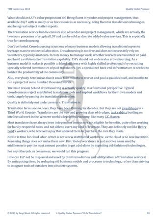 TMT Conference 2013 Quality Under Pressure
© 2013 by Luigi Muzii. All rights reserved Is Quality Under Pressure? Or Is Translation? 18
What should an LSP’s value proposition be? Being fluent in vendor and project management, thus
available 24/7 with as many or as few resources as necessary, being fluent in translation technologies,
and being real subject matter experts.
The translation service bundle consists also of vendor and project management, which are actually the
two main processes of a typical LSP and can be sold as discrete added-value services. This is especially
true for crowdsourcing.
Don’t be fooled. Crowdsourcing is just one of many business models allowing translation buyers to
leverage massive online collaboration. Crowdsourcing is not free and does not necessarily rely on
volunteers, typically amateurs. It costs money to manage work, whether workers are volunteer or paid,
and build a collaborative translation capability. LSPs should not undervalue crowdsourcing. As a
business model it makes it possible to blend efficiency with highly skilled professionals by recruiting
specially selected communities of paid translators. Yet, a specialized back-end infrastructure is needed to
bolster the productivity of the community.
Also, everybody here knows that it could take months to recruit and pool a qualified staff, and months to
run a project of some hundred thousand words.
The main reason behind crowdsourcing is actually quality, in a functional perspective. Typical
crowdsourcers reject established translation tools and implied workflows for their own models and
tools, largely bypassing the translation profession.
Quality is definitely not under pressure. Translation is.
Translation farms are no news, they have been thriving for decades. But they are not sweatshops in a
Third World Country. Translators are the new and growing class of drudges, task rabbits bustling on
intellectual work in the Western world’s developed economy, like many C.C. Baxter.
Most translators have always been independent contractors not eligible for benefits, quite often working
for hardly respectful rates, and not able to exert any kind of leverage. They are definitely not like Henry
Ford’s workers, who received a pay that allowed them to purchase the cars they made.
Now it is time for cloud labor, which is not a new distributed workforce, as the cloud is no new invention.
Renaming things does not make them new. Distributed workforce is just another name used by
middlemen to pay the least amount possible to get a job done by exploiting old-fashioned technologies.
For any other job, as consumers, we would call this progress.
How can LSP not be displaced and reset by disintermediation and ‘utilityzation’ of translation services?
By anticipating them, by reshaping old business models and processes to technology, rather than striving
to integrate tools of outsiders into obsolete systems.
 