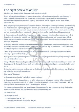 TMT Conference 2013 Quality Under Pressure
© 2013 by Luigi Muzii. All rights reserved Is Quality Under Pressure? Or Is Translation? 20
The right screw to adjust
Give sales and project people the tools to sell and perform well.
Before selling and negotiating with prospects, you have to learn to know them. Do your homework;
collect as much information as you can on your prospects, e.g. turnover of the last three years,
procurement budget and expenditure capacity, and trend in similar supplies, biases, local market
conditions, etc.
Have compelling value propositions (differentiators) to prevent your company’s message from sounding
like everyone else’s, capture a prospect’s interest, give a customer good reasons to make a change and
buy from you. Provide sales tools such as case studies to demonstrate how other customers successfully
use your services. Brochures with laundry lists of services, quality standards, and languages don’t.
At the same time, select skilled and experienced vendor managers who know how to assess and select
the right professionals for each job and negotiate with them, with respect and consideration. Select
skilled and experienced project managers who know how to plan, schedule, and team up and gain the
best from the people.
In all cases, invest for training and continuing education of your people, not just by ensuring that their
required professional competences are maintained and updated (e.g. as per section 3.2.5 of EN 15038),
as if it training would only be a vendor’s responsibility.
Let me tell you a story that was very much en vogue when I worked for a large telecommunications
company, a quarter of a century ago.
Once upon a time, a systems engineer was called to fix a very large and extremely complex computer that
was worth 12 million euros.
Sitting in front of the screen, he pressed a couple of buttons, nodded, mumbled something and turned off
the computer. He then pulled out a small screwdriver from his pocket and gave a turn and a half to a tiny
screw.
He then turned the computer back on and verified that it worked smoothly. The customer was delighted
and offered to pay the bill immediately.
“How much?” he asked.
“A thousand euros, thanks,” replied the system engineer.
“A thousand euros? A thousand euros for a few minute work? A thousand euros to tighten a screw? I
know that the computer is worth 12 million euros, but a thousand euros is really exaggerate. I will pay
only if you send me an itemized invoice detailing your request.”
The system engineer nodded and walked away. The morning after, the customer received the invoice,
read it carefully, nodded and paid it immediately, without a complaint.
The invoice read:
“Services performed:
 adjusting a screw: € 1,00
 knowing which screw to adjust: € 999,00.”
 