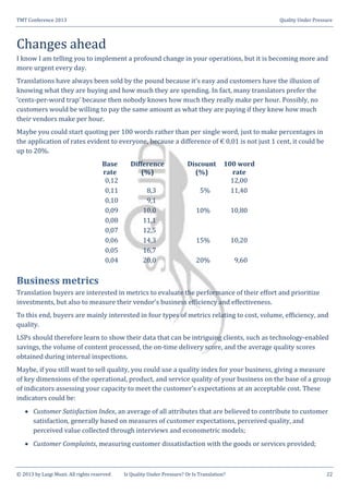 TMT Conference 2013 Quality Under Pressure
© 2013 by Luigi Muzii. All rights reserved Is Quality Under Pressure? Or Is Translation? 22
Changes ahead
I know I am telling you to implement a profound change in your operations, but it is becoming more and
more urgent every day.
Translations have always been sold by the pound because it’s easy and customers have the illusion of
knowing what they are buying and how much they are spending. In fact, many translators prefer the
‘cents-per-word trap’ because then nobody knows how much they really make per hour. Possibly, no
customers would be willing to pay the same amount as what they are paying if they knew how much
their vendors make per hour.
Maybe you could start quoting per 100 words rather than per single word, just to make percentages in
the application of rates evident to everyone, because a difference of € 0,01 is not just 1 cent, it could be
up to 20%.
Base
rate
Difference
(%)
Discount
(%)
100 word
rate
0,12 12,00
0,11 8,3 5% 11,40
0,10 9,1
0,09 10,0 10% 10,80
0,08 11,1
0,07 12,5
0,06 14,3 15% 10,20
0,05 16,7
0,04 20,0 20% 9,60
Business metrics
Translation buyers are interested in metrics to evaluate the performance of their effort and prioritize
investments, but also to measure their vendor’s business efficiency and effectiveness.
To this end, buyers are mainly interested in four types of metrics relating to cost, volume, efficiency, and
quality.
LSPs should therefore learn to show their data that can be intriguing clients, such as technology-enabled
savings, the volume of content processed, the on-time delivery score, and the average quality scores
obtained during internal inspections.
Maybe, if you still want to sell quality, you could use a quality index for your business, giving a measure
of key dimensions of the operational, product, and service quality of your business on the base of a group
of indicators assessing your capacity to meet the customer’s expectations at an acceptable cost. These
indicators could be:
 Customer Satisfaction Index, an average of all attributes that are believed to contribute to customer
satisfaction, generally based on measures of customer expectations, perceived quality, and
perceived value collected through interviews and econometric models;
 Customer Complaints, measuring customer dissatisfaction with the goods or services provided;
 