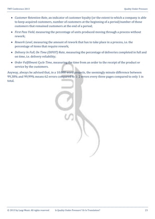 TMT Conference 2013 Quality Under Pressure
© 2013 by Luigi Muzii. All rights reserved Is Quality Under Pressure? Or Is Translation? 23
 Customer Retention Rate, an indicator of customer loyalty (or the extent to which a company is able
to keep acquired customers, number of customers at the beginning of a period/number of those
customers that remained customers at the end of a period;
 First Pass Yield, measuring the percentage of units produced moving through a process without
rework;
 Rework Level, measuring the amount of rework that has to take place in a process, i.e. the
percentage of items that require rework;
 Delivery In Full, On Time (DIFOT) Rate, measuring the percentage of deliveries completed in full and
on time, i.e. delivery reliability;
 Order Fulfillment Cycle Time, measuring the time from an order to the receipt of the product or
service by the customers.
Anyway, always be advised that, in a 10.000 word projects, the seemingly minute difference between
99,38% and 99,99% means 62 errors compared to 1: 2 errors every three pages compared to only 1 in
total.
 