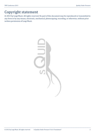 TMT Conference 2013 Quality Under Pressure
© 2013 by Luigi Muzii. All rights reserved Is Quality Under Pressure? Or Is Translation? 2
Copyright statement
© 2013 by Luigi Muzii. All rights reserved. No part of this document may be reproduced or transmitted in
any form or by any means, electronic, mechanical, photocopying, recording, or otherwise, without prior
written permission of Luigi Muzii.
 