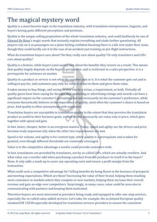 TMT Conference 2013 Quality Under Pressure
© 2013 by Luigi Muzii. All rights reserved Is Quality Under Pressure? Or Is Translation? 5
The magical mystery word
Quality is a most favorite topic in the translation industry, with translation entrepreneurs, linguists, and
buyers having quite different perceptions and positions.
Quality is the unique selling proposition of the whole translation industry, and could faultlessly be one of
Edward De Bono’s magic words that instantly explain everything and elude further questioning. All
players rely on it as passengers on a plane feeling confident knowing there is a life vest under their seats,
though they could hardly use it in the case of an accident just trusting on pre-flight instructions.
What do translation buyers care about? Do they really care about quality? Or only translators and LSPs
care about quality?
Quality is a feature, while buyers (and users) care about the benefits they receive as a result. This means
that quality largely depends on the buyer’s perspective, and is irrelevant in a sales perspective: it is a
prerequisite for existence on market.
Quality in a product or service is not what the supplier puts in it. It is what the customer gets out and is
willing to pay for, and customers pay only for what is of use to them and gives them value.
It takes money to buy things, and saving money can be a virtue, a requirement, or both. Virtually all
quality gurus have been saying for decades that marketing or advertising ratings and awards can have a
significant impact on the customer’s perception, but not necessarily on the customer’s preference: while
everyone theoretically believes in the importance of quality, most often the customer’s choice is based on
price. And quality is often synonymous with expensive.
Translation buyers are susceptible to translation quality to the extent that they perceive the translation
product as useful to their business goals, so they do not necessarily see value only in price, which goes
together with speed and gain.
In fact, faster, cheaper, better is an evergreen mantra. Today, speed and agility are the drivers and price
becomes truly important only when the other two requirements are met.
Speed is for volume, and agility is for content type, while quality is a prerequisite and is taken for
granted, even though different thresholds are commonly envisaged.
Value is in the competitive advantage a vendor could provide customers with.
In fact, translations are provided by translators, not by so-called LSPs, which are actually resellers. And
what value can a reseller add when purchasing a product from the producer to resell it to the buyer?
None. It only adds a mark-up to cover any operating costs and ensure a profit margin from the
transaction.
What could such a competitive advantage be? Selling benefits by being fluent in the business of prospects
and meeting expectations. Which are these? Increasing the value of their brand, helping them reaching
more customers in markets where they compete or new markets, helping them increase their overall
revenue and gain an edge over competitors. Surprisingly, in many cases, value could be seen also in
communicating with partners and keeping them motivated.
Therefore buyers are most interested in providers being ready and equipped to offer one-stop services,
especially the so-called value-added services. Let’s take, for example, the acclaimed European quality
standard EN 15038 especially developed for translation services providers to ensure the consistent
 