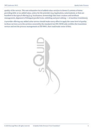 TMT Conference 2013 Quality Under Pressure
© 2013 by Luigi Muzii. All rights reserved Is Quality Under Pressure? Or Is Translation? 6
quality of the service. The non-exhaustive list of added-value services in Annex E consists of items
providing little or no added value, unless for the provider (e.g. legalization, notarization), or that are
bundled in the typical offering (e.g. localization, terminology data base creation and termbase
management, alignment of bilingual parallel texts, subtitling and post-editing — of machine translation).
A provider offering any added-value service should make every effort to apply the same level of quality
to those services as to the services covered by the standard, but EN 15038 only certifies the translation
service and not the process management as ISO 9001, that could make sense of this.
 