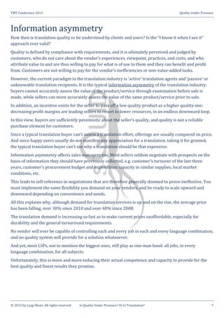 TMT Conference 2013 Quality Under Pressure
© 2013 by Luigi Muzii. All rights reserved Is Quality Under Pressure? Or Is Translation? 7
Information asymmetry
How then is translation quality to be understood by clients and users? Is the “I know it when I see it”
approach ever valid?
Quality is defined by compliance with requirements, and it is ultimately perceived and judged by
customers, who do not care about the vendor’s experiences, viewpoint, practices, and costs, and who
attribute value to and are thus willing to pay for what is of use to them and they can benefit and profit
from. Customers are not willing to pay for the vendor’s inefficiencies or non-value-added tasks.
However, the current paradigm in the translation industry is ‘active’ translation agents and ‘passive’ or
unknowable translation recipients. It is the typical information asymmetry of the translation industry:
buyers cannot accurately assess the value of the product/service through examination before sale is
made, while sellers can more accurately assess the value of the same product/service prior to sale.
In addition, an incentive exists for the seller to pass off a low quality product as a higher quality one;
decreasing profit margins are leading sellers to resort to lower resources, in an endless downward loop.
In this view, buyers are sufficiently pessimistic about the seller’s quality, and quality is not a reliable
purchase element for customers.
Since a typical translation buyer can’t assess a translation effort, offerings are usually compared on price.
And since happy users usually do not manifest any appreciation for a translation, taking it for granted,
the typical translation buyer can’t see why a translation should be that expensive.
Information asymmetry affects sales managers too. Most sellers seldom negotiate with prospects on the
basis of information they should have previously collected, e.g. customer’s turnover of the last three
years, customer’s procurement budget and expenditure capacity in similar supplies, local market
conditions, etc.
This leads to self-reference in negotiations that are therefore generally doomed to prove ineffective. You
must implement the same flexibility you demand on your vendors, and be ready to scale upward and
downward depending on convenience and needs.
All this explains why, although demand for translation services is up and on the rise, the average price
has been falling, over 30% since 2010 and over 40% since 2008.
The translation demand is increasing so fast as to make current prices unaffordable, especially for
durability and the general turnaround requirements.
No vendor will ever be capable of controlling each and every job in each and every language combination,
and no quality system will provide for a solution whatsoever.
And yet, most LSPs, not to mention the biggest ones, still play as one-man band: all jobs, in every
language combination, for all subjects.
Unfortunately, this is more and more reducing their actual competence and capacity to provide for the
best quality and finest results they promise.
 