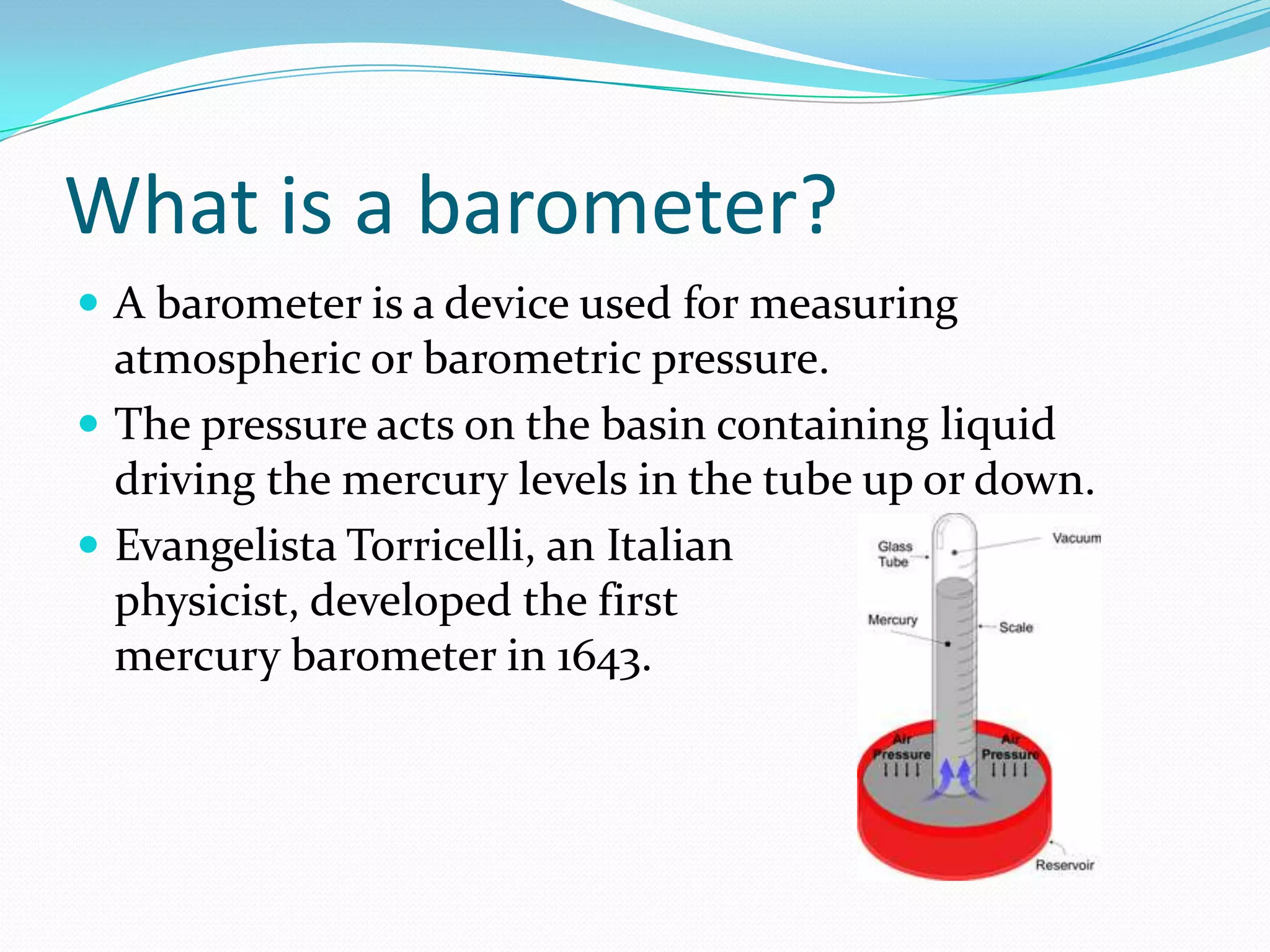 What is a barometer?
 A barometer is a device used for measuring
  atmospheric or barometric pressure.
 The pressure acts on the basin containing liquid
  driving the mercury levels in the tube up or down.
 Evangelista Torricelli, an Italian
  physicist, developed the first
  mercury barometer in 1643.
 