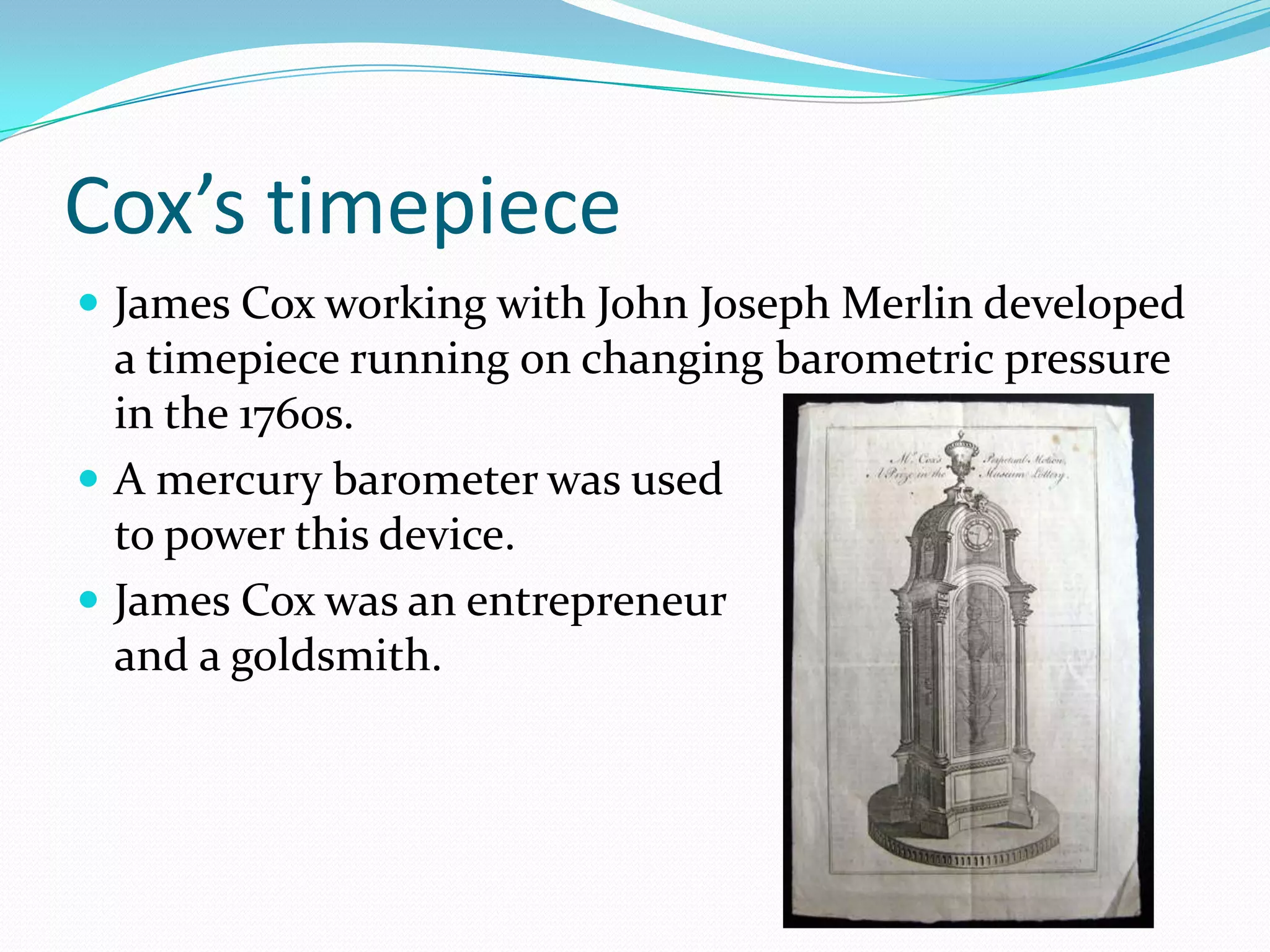 Cox’s timepiece
 James Cox working with John Joseph Merlin developed
  a timepiece running on changing barometric pressure
  in the 1760s.
 A mercury barometer was used
  to power this device.
 James Cox was an entrepreneur
  and a goldsmith.
 