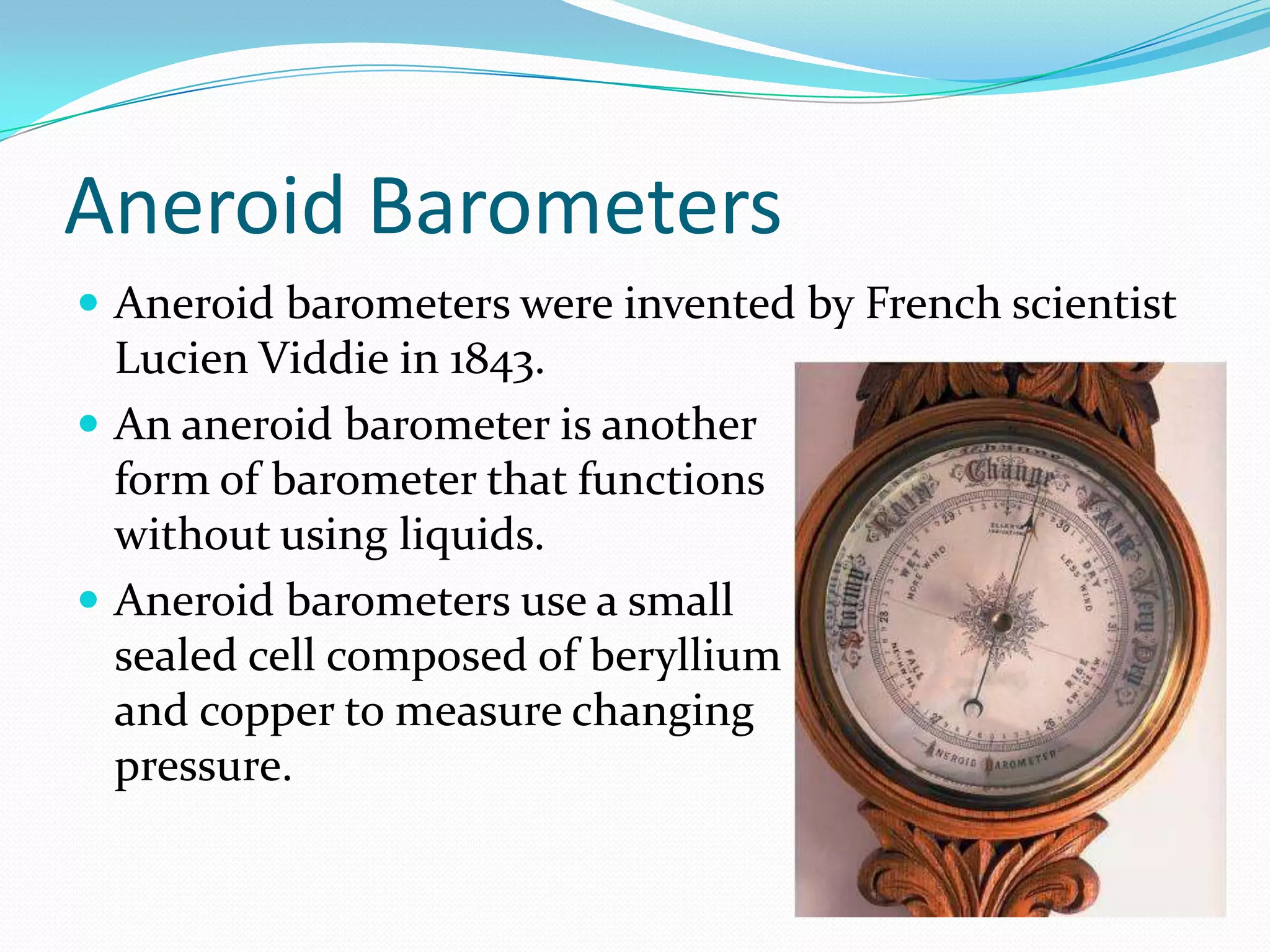 Aneroid Barometers
 Aneroid barometers were invented by French scientist
  Lucien Viddie in 1843.
 An aneroid barometer is another
  form of barometer that functions
  without using liquids.
 Aneroid barometers use a small
  sealed cell composed of beryllium
  and copper to measure changing
  pressure.
 