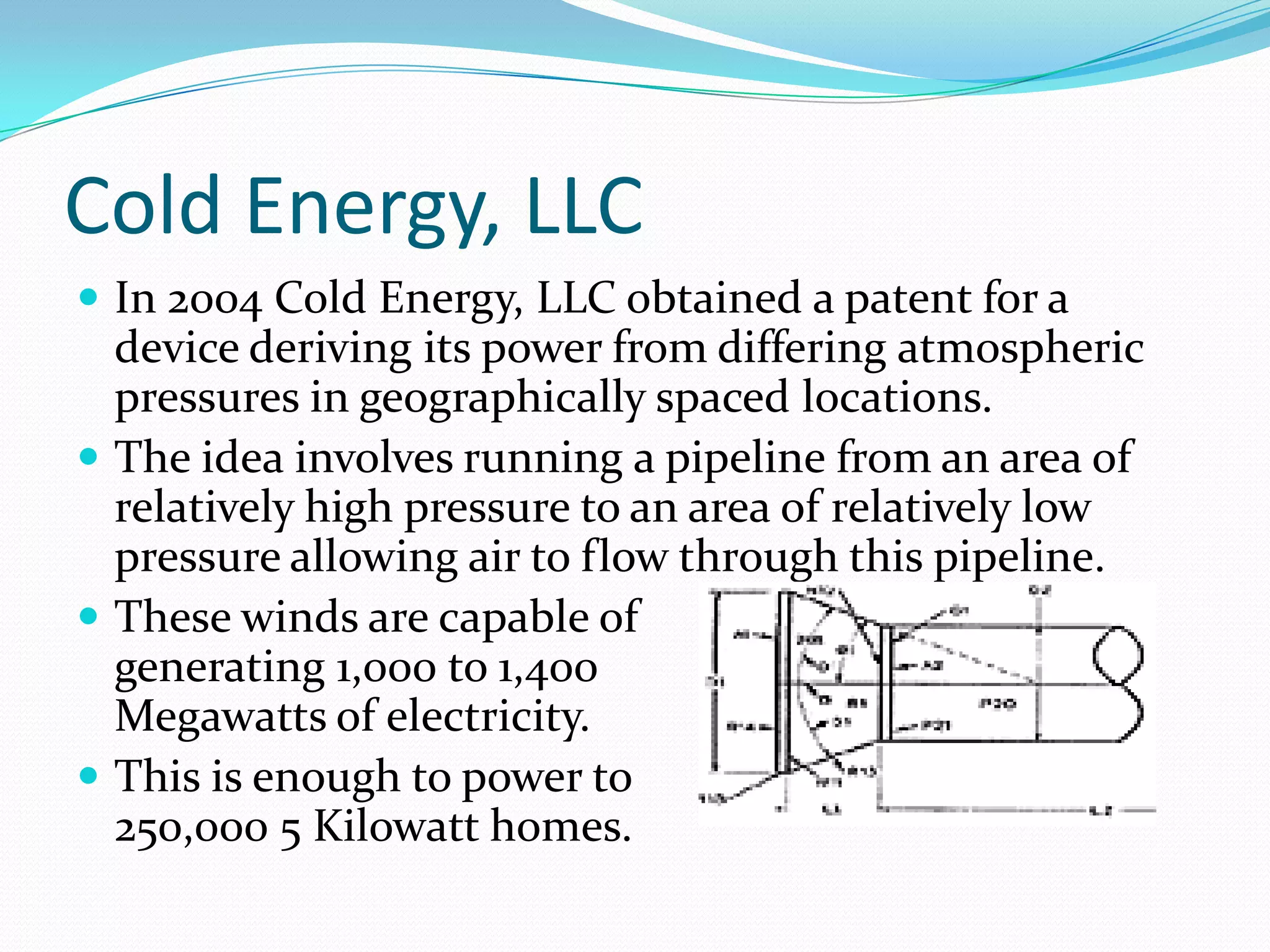 Cold Energy, LLC
 In 2004 Cold Energy, LLC obtained a patent for a
  device deriving its power from differing atmospheric
  pressures in geographically spaced locations.
 The idea involves running a pipeline from an area of
  relatively high pressure to an area of relatively low
  pressure allowing air to flow through this pipeline.
 These winds are capable of
  generating 1,000 to 1,400
  Megawatts of electricity.
 This is enough to power to
  250,000 5 Kilowatt homes.
 