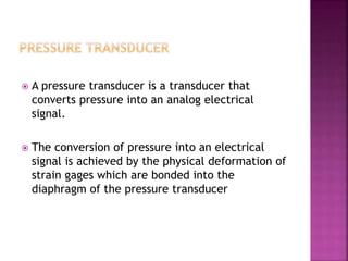  A pressure transducer is a transducer that
converts pressure into an analog electrical
signal.
 The conversion of pressure into an electrical
signal is achieved by the physical deformation of
strain gages which are bonded into the
diaphragm of the pressure transducer
 
