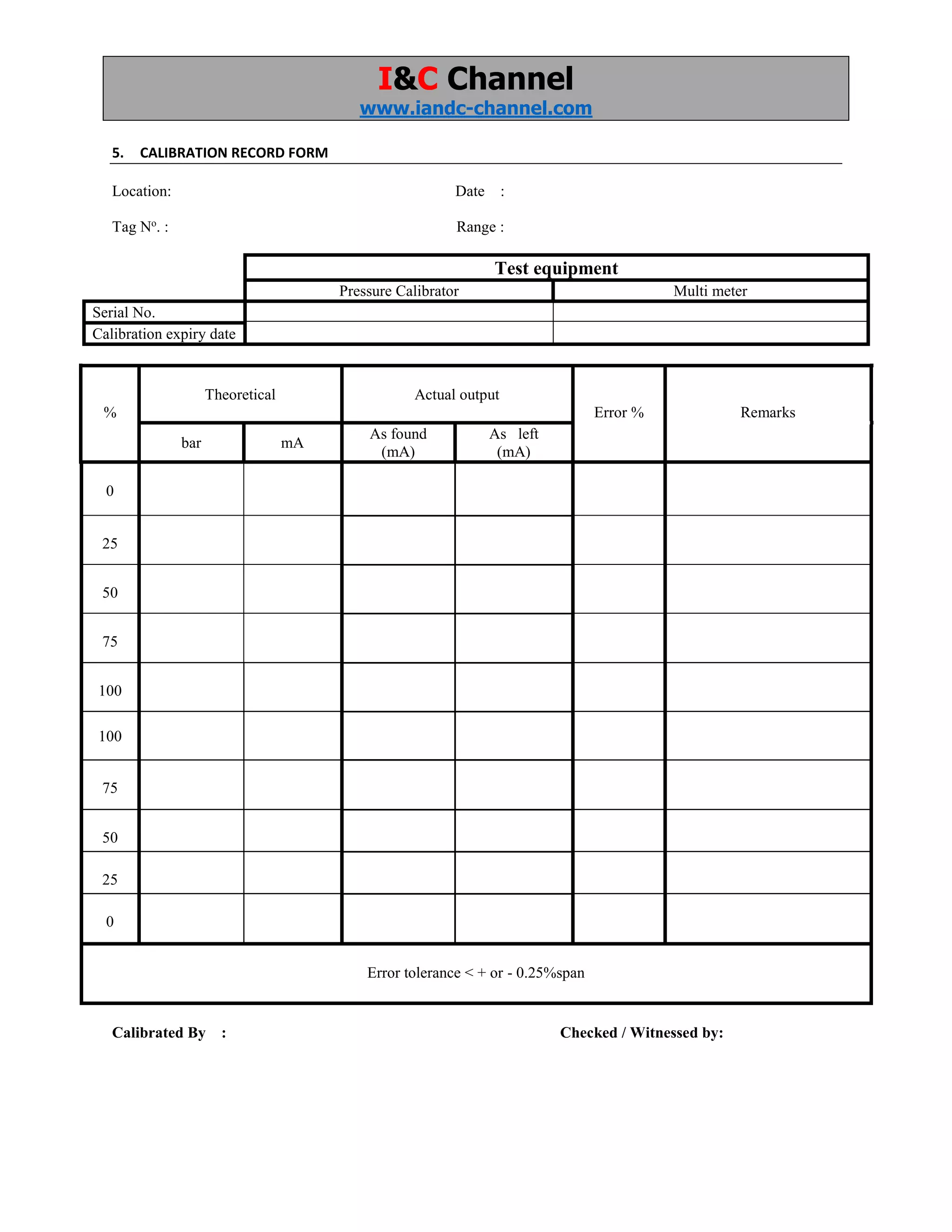 I&C Channel
www.iandc-channel.com
5. CALIBRATION RECORD FORM
Location: Date :
Tag No
. : Range :
Test equipment
Pressure Calibrator Multi meter
Serial No.
Calibration expiry date
%
Theoretical Actual output
Error % Remarks
bar mA
As found
(mA)
As left
(mA)
0
25
50
75
100
100
75
50
25
0
Error tolerance < + or - 0.25%span
Calibrated By : Checked / Witnessed by:
 