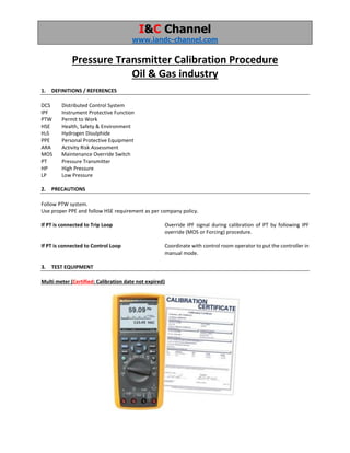 I&C Channel
www.iandc-channel.com
Pressure Transmitter Calibration Procedure
Oil & Gas industry
1. DEFINITIONS / REFERENCES
DCS Distributed Control System
IPF Instrument Protective Function
PTW Permit to Work
HSE Health, Safety & Environment
H2S Hydrogen Disulphide
PPE Personal Protective Equipment
ARA Activity Risk Assessment
MOS Maintenance Override Switch
PT Pressure Transmitter
HP High Pressure
LP Low Pressure
2. PRECAUTIONS
Follow PTW system.
Use proper PPE and follow HSE requirement as per company policy.
If PT is connected to Trip Loop Override IPF signal during calibration of PT by following IPF
override (MOS or Forcing) procedure.
If PT is connected to Control Loop Coordinate with control room operator to put the controller in
manual mode.
3. TEST EQUIPMENT
Multi meter (Certified: Calibration date not expired)
 