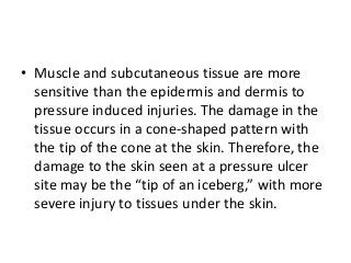 • Muscle and subcutaneous tissue are more
sensitive than the epidermis and dermis to
pressure induced injuries. The damage in the
tissue occurs in a cone-shaped pattern with
the tip of the cone at the skin. Therefore, the
damage to the skin seen at a pressure ulcer
site may be the “tip of an iceberg,” with more
severe injury to tissues under the skin.
 