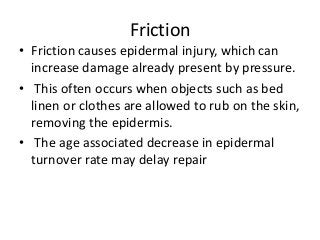 Friction
• Friction causes epidermal injury, which can
increase damage already present by pressure.
• This often occurs when objects such as bed
linen or clothes are allowed to rub on the skin,
removing the epidermis.
• The age associated decrease in epidermal
turnover rate may delay repair
 