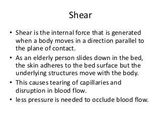 Shear
• Shear is the internal force that is generated
when a body moves in a direction parallel to
the plane of contact.
• As an elderly person slides down in the bed,
the skin adheres to the bed surface but the
underlying structures move with the body.
• This causes tearing of capillaries and
disruption in blood flow.
• less pressure is needed to occlude blood flow.
 
