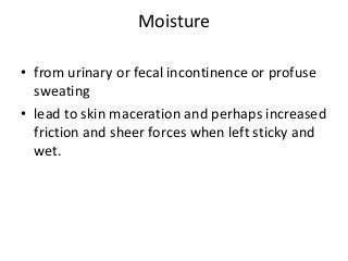 Moisture
• from urinary or fecal incontinence or profuse
sweating
• lead to skin maceration and perhaps increased
friction and sheer forces when left sticky and
wet.
 