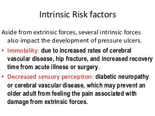 Intrinsic Risk factors
Aside from extrinsic forces, several intrinsic forces
also impact the development of pressure ulcers.
• Immobility: due to increased rates of cerebral
vascular disease, hip fracture, and increased recovery
time from acute illness or surgery.
• Decreased sensory perception: diabetic neuropathy
or cerebral vascular disease, which may prevent an
older adult from feeling the pain associated with
damage from extrinsic forces.
 
