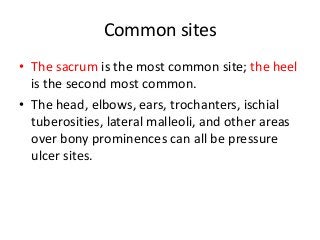 Common sites
• The sacrum is the most common site; the heel
is the second most common.
• The head, elbows, ears, trochanters, ischial
tuberosities, lateral malleoli, and other areas
over bony prominences can all be pressure
ulcer sites.
 