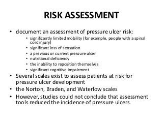 RISK ASSESSMENT
• document an assessment of pressure ulcer risk:
• significantly limited mobility (for example, people with a spinal
cord injury)
• significant loss of sensation
• a previous or current pressure ulcer
• nutritional deficiency
• the inability to reposition themselves
• significant cognitive impairment
• Several scales exist to assess patients at risk for
pressure ulcer development
• the Norton, Braden, and Waterlow scales
• However, studies could not conclude that assessment
tools reduced the incidence of pressure ulcers.
 
