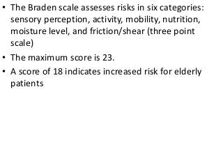 • The Braden scale assesses risks in six categories:
sensory perception, activity, mobility, nutrition,
moisture level, and friction/shear (three point
scale)
• The maximum score is 23.
• A score of 18 indicates increased risk for elderly
patients
 