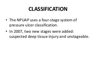CLASSIFICATION
• The NPUAP uses a four-stage system of
pressure ulcer classification.
• In 2007, two new stages were added:
suspected deep tissue injury and unstageable.
 