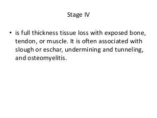 Stage IV
• is full thickness tissue loss with exposed bone,
tendon, or muscle. It is often associated with
slough or eschar, undermining and tunneling,
and osteomyelitis.
 