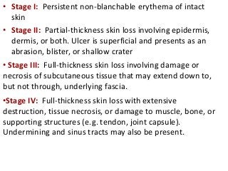 • Stage I: Persistent non-blanchable erythema of intact
skin
• Stage II: Partial-thickness skin loss involving epidermis,
dermis, or both. Ulcer is superficial and presents as an
abrasion, blister, or shallow crater
• Stage III: Full-thickness skin loss involving damage or
necrosis of subcutaneous tissue that may extend down to,
but not through, underlying fascia.
•Stage IV: Full-thickness skin loss with extensive
destruction, tissue necrosis, or damage to muscle, bone, or
supporting structures (e.g. tendon, joint capsule).
Undermining and sinus tracts may also be present.
 