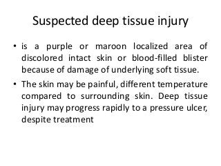 Suspected deep tissue injury
• is a purple or maroon localized area of
discolored intact skin or blood-filled blister
because of damage of underlying soft tissue.
• The skin may be painful, different temperature
compared to surrounding skin. Deep tissue
injury may progress rapidly to a pressure ulcer,
despite treatment
 