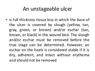 An unstageable ulcer
• is full thickness tissue loss in which the base of
the ulcer is covered by slough (yellow, tan,
gray, green, or brown) and/or eschar (tan,
brown, or black) in the wound bed. The slough
and/or eschar must be removed before the
true stage can be determined. However, an
eschar on the heels is considered stable if it is
dry, adherent, and intact without erythema
and should not be removed
 