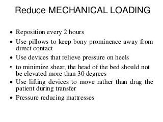 Reduce MECHANICAL LOADING
 Reposition every 2 hours
 Use pillows to keep bony prominence away from
direct contact
 Use devices that relieve pressure on heels
• to minimize shear, the head of the bed should not
be elevated more than 30 degrees
 Use lifting devices to move rather than drag the
patient during transfer
 Pressure reducing mattresses
 
