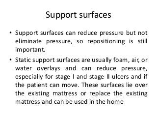Support surfaces
• Support surfaces can reduce pressure but not
eliminate pressure, so repositioning is still
important.
• Static support surfaces are usually foam, air, or
water overlays and can reduce pressure,
especially for stage I and stage II ulcers and if
the patient can move. These surfaces lie over
the existing mattress or replace the existing
mattress and can be used in the home
 