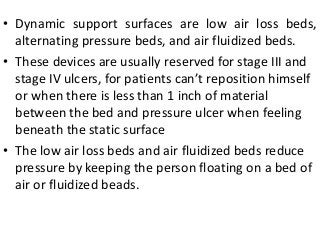 • Dynamic support surfaces are low air loss beds,
alternating pressure beds, and air fluidized beds.
• These devices are usually reserved for stage III and
stage IV ulcers, for patients can’t reposition himself
or when there is less than 1 inch of material
between the bed and pressure ulcer when feeling
beneath the static surface
• The low air loss beds and air fluidized beds reduce
pressure by keeping the person floating on a bed of
air or fluidized beads.
 