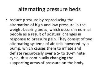 alternating pressure beds
• reduce pressure by reproducing the
alternation of high and low pressure in the
weight-bearing areas, which occurs in normal
people as a result of postural changes in
response to pressure pain. They consist of two
alternating systems of air cells powered by a
pump, which causes them to inflate and
deflate reciprocally over a 5- to 10-minute
cycle, thus continually changing the
supporting areas of pressure on the body.
 