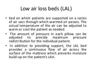 Low air loss beds (LAL)
• bed on which patients are supported on a series
of air sacs through which warmed air passes. The
actual temperature of the air can be adjusted to
warm or cool the patient as needed.
• The amount of pressure in each pillow can be
adjusted to provide maximum pressure
redistribution for the individual patient.
• In addition to providing support, the LAL bed
provides a continuous flow of air across the
surface of the mattress which prevents moisture
build-up on the patient’s skin.
 