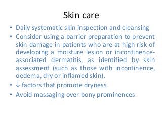 Skin care
• Daily systematic skin inspection and cleansing
• Consider using a barrier preparation to prevent
skin damage in patients who are at high risk of
developing a moisture lesion or incontinence-
associated dermatitis, as identified by skin
assessment (such as those with incontinence,
oedema, dry or inflamed skin).
•  factors that promote dryness
• Avoid massaging over bony prominences
 