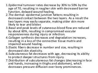 1.Epidermal turnover rates decrease by 30% to 50% by the
age of 70, resulting in rougher skin with decreased barrier
function, delayed wound healing.
2.The dermal- epidermal junction fattens resulting in
decreased contact between the two layers. As a result the
two layers may easily separate, making older skin more
likely to tear and blister.
3.Basal and peak levels of cutaneous blood flow are reduced
by about 60%, resulting in compromised vascular
responsiveness during injury or infection.
4.Collagen synthesis decreases and degradation increases,
resulting in a loss of the connective tissue matrix and
impaired wound healing.
5.Elastic fibers decrease in number and size, resulting in
decreased skin elasticity.
6.Subcutaneous fat decreases with age, decreasing its ability
to protect deeper structures from injury.
7.Distribution of subcutaneous fat changes (decreasing in face
and hands, increasing in thighs and abdomen), which
decreases pressure diffusion over bony prominences.
 