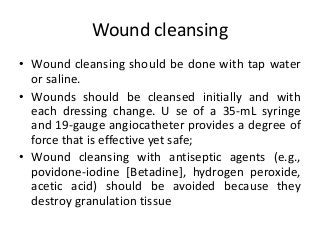 Wound cleansing
• Wound cleansing should be done with tap water
or saline.
• Wounds should be cleansed initially and with
each dressing change. U se of a 35-mL syringe
and 19-gauge angiocatheter provides a degree of
force that is effective yet safe;
• Wound cleansing with antiseptic agents (e.g.,
povidone-iodine [Betadine], hydrogen peroxide,
acetic acid) should be avoided because they
destroy granulation tissue
 
