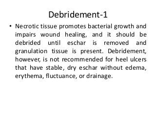Debridement-1
• Necrotic tissue promotes bacterial growth and
impairs wound healing, and it should be
debrided until eschar is removed and
granulation tissue is present. Debridement,
however, is not recommended for heel ulcers
that have stable, dry eschar without edema,
erythema, fluctuance, or drainage.
 