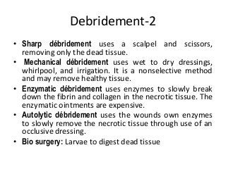 Debridement-2
• Sharp débridement uses a scalpel and scissors,
removing only the dead tissue.
• Mechanical débridement uses wet to dry dressings,
whirlpool, and irrigation. It is a nonselective method
and may remove healthy tissue.
• Enzymatic débridement uses enzymes to slowly break
down the fibrin and collagen in the necrotic tissue. The
enzymatic ointments are expensive.
• Autolytic débridement uses the wounds own enzymes
to slowly remove the necrotic tissue through use of an
occlusive dressing.
• Bio surgery: Larvae to digest dead tissue
 