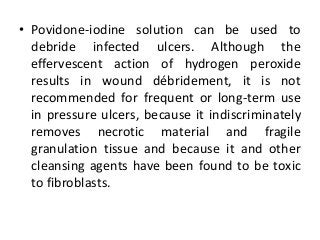 • Povidone-iodine solution can be used to
debride infected ulcers. Although the
effervescent action of hydrogen peroxide
results in wound débridement, it is not
recommended for frequent or long-term use
in pressure ulcers, because it indiscriminately
removes necrotic material and fragile
granulation tissue and because it and other
cleansing agents have been found to be toxic
to fibroblasts.
 