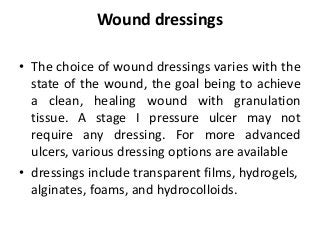 Wound dressings
• The choice of wound dressings varies with the
state of the wound, the goal being to achieve
a clean, healing wound with granulation
tissue. A stage I pressure ulcer may not
require any dressing. For more advanced
ulcers, various dressing options are available
• dressings include transparent films, hydrogels,
alginates, foams, and hydrocolloids.
 