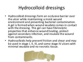 Hydrocolloid dressings
• Hydrocolloid dressings form an occlusive barrier over
the ulcer while maintaining a moist wound
environment and preventing bacterial contamination.
A gel is formed when wound exudate comes in contact
with the dressing. This gel can have fibrinolytic
properties that enhance wound healing, protect
against secondary infection, and insulate the wound
from contaminants.
• Hydrocolloids help prevent friction and shear and may
be used in stage I, II, III, and some stage IV ulcers with
minimal exudate and no necrotic tissue.
 