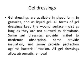 Gel dressings
• Gel dressings are available in sheet form, in
granules, and as liquid gel. All forms of gel
dressings keep the wound surface moist as
long as they are not allowed to dehydrate.
Some gel dressings provide limited to
moderate absorption, some provide
insulation, and some provide protection
against bacterial invasion. All gel dressings
allow atraumatic removal
 