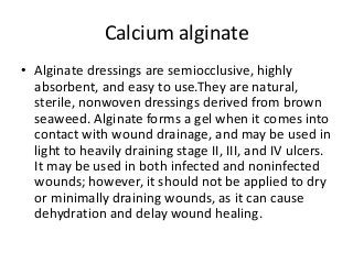 Calcium alginate
• Alginate dressings are semiocclusive, highly
absorbent, and easy to use.They are natural,
sterile, nonwoven dressings derived from brown
seaweed. Alginate forms a gel when it comes into
contact with wound drainage, and may be used in
light to heavily draining stage II, III, and IV ulcers.
It may be used in both infected and noninfected
wounds; however, it should not be applied to dry
or minimally draining wounds, as it can cause
dehydration and delay wound healing.
 