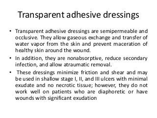 Transparent adhesive dressings
• Transparent adhesive dressings are semipermeable and
occlusive. They allow gaseous exchange and transfer of
water vapor from the skin and prevent maceration of
healthy skin around the wound.
• In addition, they are nonabsorptive, reduce secondary
infection, and allow atraumatic removal.
• These dressings minimize friction and shear and may
be used in shallow stage I, II, and III ulcers with minimal
exudate and no necrotic tissue; however, they do not
work well on patients who are diaphoretic or have
wounds with significant exudation
 