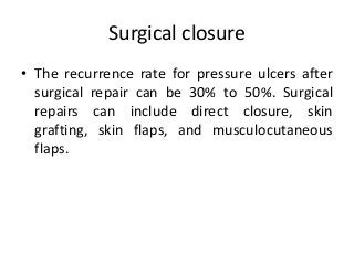 Surgical closure
• The recurrence rate for pressure ulcers after
surgical repair can be 30% to 50%. Surgical
repairs can include direct closure, skin
grafting, skin flaps, and musculocutaneous
flaps.
 