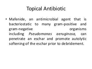 Topical Antibiotic
• Mafenide, an antimicrobial agent that is
bacteriostatic to many gram-positive and
gram-negative organisms
including Pseudomonas aeruginosa, can
penetrate an eschar and promote autolytic
softening of the eschar prior to debridement.
 