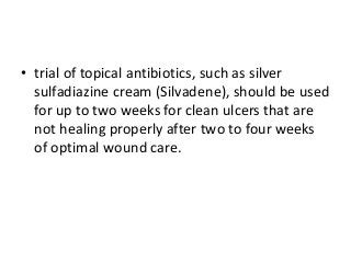 • trial of topical antibiotics, such as silver
sulfadiazine cream (Silvadene), should be used
for up to two weeks for clean ulcers that are
not healing properly after two to four weeks
of optimal wound care.
 