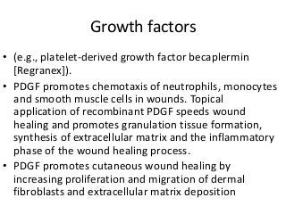 Growth factors
• (e.g., platelet-derived growth factor becaplermin
[Regranex]).
• PDGF promotes chemotaxis of neutrophils, monocytes
and smooth muscle cells in wounds. Topical
application of recombinant PDGF speeds wound
healing and promotes granulation tissue formation,
synthesis of extracellular matrix and the inflammatory
phase of the wound healing process.
• PDGF promotes cutaneous wound healing by
increasing proliferation and migration of dermal
fibroblasts and extracellular matrix deposition
 